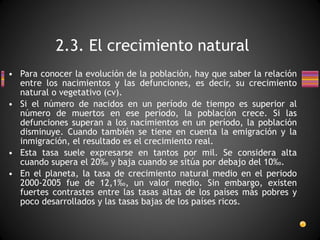 Para conocer la evolución de la población, hay que saber la relación entre los nacimientos y las defunciones, es decir, su crecimiento natural o vegetativo (cv).  Si el número de nacidos en un período de tiempo es superior al número de muertos en ese período, la población crece. Si las defunciones superan a los nacimientos en un período, la población disminuye. Cuando también se tiene en cuenta la emigración y la inmigración, el resultado es el crecimiento real.  Esta tasa suele expresarse en tantos por mil. Se considera alta cuando supera el 20‰ y baja cuando se sitúa por debajo del 10‰. En el planeta, la tasa de crecimiento natural medio en el periodo 2000-2005 fue de 12,1‰, un valor medio. Sin embargo, existen fuertes contrastes entre las tasas altas de los países más pobres y poco desarrollados y las tasas bajas de los países ricos. 2.3. El crecimiento natural 