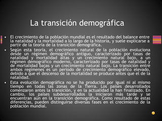 El crecimiento de la población mundial es el resultado del balance entre la natalidad y la mortalidad a lo largo de la historia, y suele explicarse a partir de la teoría de la transición demográfica. Según esta teoría, el crecimiento natural de la población evoluciona desde un régimen demográfico antiguo, caracterizado por tasas de natalidad y mortalidad altas y un crecimiento natural bajo, a un régimen demográfico moderno, caracterizado por tasas de natalidad y de mortalidad bajas y un crecimiento natural bajo. La transición entre ambos regímenes es un periodo de crecimiento demográfico elevado, debido a que el descenso de la mortalidad se produce antes que el de la natalidad. Esta evolución demográfica no se ha producido por igual ni al mismo tiempo en todas las zonas de la Tierra. Los países desarrollados comenzaron antes la transición, y en la actualidad la han finalizado. En cambio, los países subdesarrollados la iniciaron más tarde y se encuentran aún en la transición demográfica. Como resultado de estas diferencias, pueden distinguirse diversas fases en el crecimiento de la población mundial. La transición demográfica 