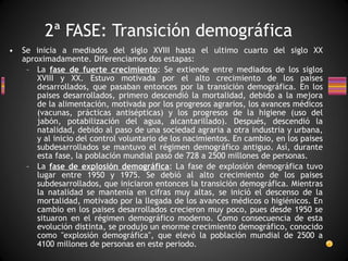 Se inicia a mediados del siglo XVIII hasta el ultimo cuarto del siglo XX aproximadamente. Diferenciamos dos estapas: La  fase de fuerte crecimiento : Se extiende entre mediados de los siglos XVIII y XX. Estuvo motivada por el alto crecimiento de los paises desarrollados, que pasaban entonces por la transición demográfica. En los paises desarrollados, primero descendió la mortalidad, debido a la mejora de la alimentación, motivada por los progresos agrarios, los avances médicos (vacunas, prácticas antisépticas) y los progresos de la higiene (uso del jabón, potabilización del agua, alcantarillado). Después, descendió la natalidad, debido al paso de una sociedad agraria a otra industria y urbana, y al inicio del control voluntario de los nacimientos. En cambio, en los paises subdesarrollados se mantuvo el régimen demográfico antiguo. Así, durante esta fase, la población mundial pasó de 728 a 2500 millones de personas. La  fase de explosión demográfica : La fase de explosión demográfica tuvo lugar entre 1950 y 1975. Se debió al alto crecimiento de los paises subdesarrollados, que iniciaron entonces la transición demográfica. Mientras la natalidad se mantenía en cifras muy altas, se inició el descenso de la mortalidad, motivado por la llegada de los avances médicos o higiénicos. En cambio en los paises desarrollados crecieron muy poco, pues desde 1950 se situaron en el régimen demográfico moderno. Como consecuencia de esta evolución distinta, se produjo un enorme crecimiento demográfico, conocido como "explosión demográfica", que elevó la población mundial de 2500 a 4100 millones de personas en este periodo. 2ª FASE: Transición demográfica 