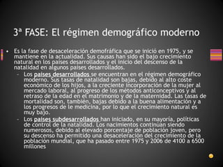 Es la fase de desaceleración demofráfica que se inició en 1975, y se mantiene en la actualidad. Sus causas han sido el bajo crecimiento natural en los países desarrollados y el inicio del descenso de la natalidad en algunos países desarrollados. Los  países desarrollados  se encuentran en el régimen demográfico moderno. Sus tasas de natalidad son bajas, debido al alto coste económico de los hijos, a la creciente incorporación de la mujer al mercado laboral, al progreso de los métodos anticonceptivos y al retraso de la edad en el matrimonio y de la maternidad. Las tasas de mortalidad son, también, bajas debido a la buena alimentación y a los progresos de le medicina, por lo que el crecimiento natural es muy bajo. Los  países subdesarrollados  han iniciado, en su mayoría, políticas de control de la natalidad. Los nacimientos continúan siendo numerosos, debido al elevado porcentaje de población joven, pero su descenso ha permitido una desaceleración del crecimiento de la población mundial, que ha pasado entre 1975 y 2006 de 4100 a 6500 millones 3ª FASE: El régimen demográfico moderno 