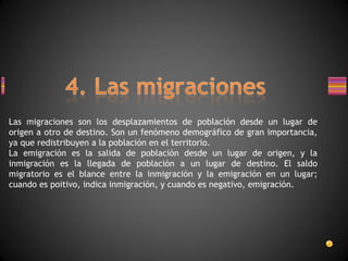 Las migraciones son los desplazamientos de población desde un lugar de origen a otro de destino. Son un fenómeno demográfico de gran importancia, ya que redistribuyen a la población en el territorio. La emigración es la salida de población desde un lugar de origen, y la inmigración es la llegada de población a un lugar de destino. El saldo migratorio es el blance entre la inmigración y la emigración en un lugar; cuando es poitivo, indica inmigración, y cuando es negativo, emigración. 