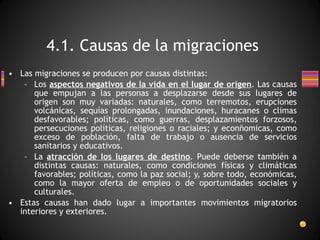 Las migraciones se producen por causas distintas: Los  aspectos negativos de la vida en el lugar de origen . Las causas que empujan a las personas a desplazarse desde sus lugares de origen son muy variadas: naturales, como terremotos, erupciones volcánicas, sequías prolongadas, inundaciones, huracanes o climas desfavorables; políticas, como guerras, desplazamientos forzosos, persecuciones políticas, religiones o raciales; y econñomicas, como exceso de población, falta de trabajo o ausencia de servicios sanitarios y educativos. La  atracción de los lugares de destino . Puede deberse también a distintas causas: naturales, como condiciones físicas y climáticas favorables; políticas, como la paz social; y, sobre todo, económicas, como la mayor oferta de empleo o de oportunidades sociales y culturales. Estas causas han dado lugar a importantes movimientos migratorios interiores y exteriores. 4.1. Causas de la migraciones 