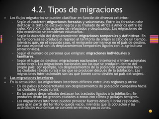 Los flujos migratorios se pueden clasificar en función de diversos criterios:  Según el carácter:  migraciones forzadas  y  voluntarias . Entre las forzadas cabe destacar la trata de esclavos negros y su traslado de África a América entre los siglos XVI y XIX, o las actuales de refugiados y desplazados. Las migraciones de tipo económico se consideran voluntarias. Según la duración del desplazamiento:  migraciones temporales  y  definitivas . En las temporales se produce el regreso al territorio de origen al cabo de un tiempo, mientras que, en el segundo caso, el emigrante permanece en el país de destino. Un caso especial son los desplazamientos temporales ligados con la agricultura (estacionales). Según el número de personas que emigran:  migraciones individuales  o  familiares . Según el lugar de destino:  migraciones nacionales  (interiores) e  internacionales  (exteriores). Las migraciones nacionales son las que se producen dentro del propio país; por ejemplo, los desplazamientos de la población campesina hacia las ciudades (éxodo rural) y los que se producen después de la jubilación. Las migraciones internacionales son las que tienen como destino un país extranjero. Las migraciones interiores En la actualidad, las migraciones interiores difieren entre unas regiones y otras:  En los países subdesarrollados son desplazamientos de población campesina hacia las ciudades (éxodo rural). En los países desarrollados destacan los traslados ligados a la jubilación. Se producen desde las grandes ciudades a zonas con climas y paisajes benignos. Las migraciones interiores pueden provocar fuertes desequilibrios regionales, pues gran parte del territorio queda vacío, mientras que la población y las actividades económicas se concentran en muy pocas zonas. 4.2. Tipos de migraciones 