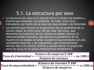 La estructura por sexo es la relación entre el número de hombres y mueres que componen una población. Se mide, entre otros indicadores, por medio de las tasas de masculinidad o de feminidad. Los factores que influyen en la estructura son el nacimiento de un número mayor de niños (unos 105 por cada 100 niñas), que determina el predominio de los varones en edades jóvenes; la sobremortalidad masculina, que provoca el predominio de las mujeres en las edades ancianas, excepto en las sociedades con alta mortalidad maternal; y las migraciones, que traicionalmente afectan más a los varones jóvenes y pueden alterar la proporción entre los sexos en los páises emigratoriose inmigratorios. 5.1. La estructura por sexo 