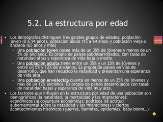 Los demógrafos distinguen tres gandes grupos de edades: población joven (0 a 14 años), población adula (15 a 64 años) y población vieja o anciana (65 años y más) Una  población joven  posee más de un 35% de jóvenes y menos de un 5% de ancianos. Es propia de países subdesarrollados, con tasas de natalidad altas y esperanza de vida baja o media. Una  población adulta  tiene entre un 35% y un 25% de jóvenes y entre un 5% y 12% de ancianos. Es propia de países en vías de desarrollo, que han reducido la natalidad y presentan una esperanza de vida alta. Una  población envejecida  cuanta en menos de un 25% de jóvenes y más de un 12% ancianos. Es propia de países desarrollados con tasas de natalidad bajas y esperanza de vida muy alta. Los factores que influyen en la estructura por edad de una población son demográficos (la natalidad, la mortalidad y las migraciones); económicos (la coyuntura económica); políticos (la actitud gubernamental sobre la natalidad y las migraciones) y ciertos acontecimientos históricos (guerras, hambres, epidemias, baby boom…) 5.2. La estructura por edad 