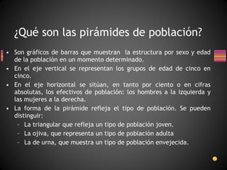 Son gráficos de barras que muestran  la estructura por sexo y edad de la población en un momento determinado. En el eje vertical se representan los grupos de edad de cinco en cinco. En el eje horizontal se sitúan, en tanto por ciento o en cifras absolutas, los efectivos de población: los hombres a la izquierda y las mujeres a la derecha. La forma de la pirámide refleja el tipo de población. Se pueden distinguir: La triangular que refleja un tipo de población joven. La ojiva, que representa un tipo de población adulta La de urna, que muestra un tipo de población envejecida. ¿Qué son las pirámides de población? 