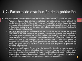 Los principales factores que condicionan la distribución de la población son: Factores físicos : Los climas templados, los relieves de poca altitud, la existencia de suelo fértiles, de recursos minerales y, sobre todo, de agua favorecen el poblamiento. Es cambio, las temperaturas extremas, la aridez, la humedad excesiva y los terrenos elevados o con pendientes dificultan la coda de los seres humanos. Factores históricos : La concentración de población en los calles de algunos ríos y deltas es una herencia del pasado, cuando los grandes rios emplearon su poder para disponer de mucha mano de obra y así talar bosques, canalizar rios o dificar ciudades. Sobre estas tierras tan fértiles, como en los valles del Nilo y del Ganges, se ha concentrado la población desde la Antigüedad. Asimismo, la poca población de muchas zonas de África se debe, en gran parte, a la trata de esclavos que significó la pérdida de millones de personas. Factores económicos . En general, la población tiende a concentrarse en aquellos lugares donde abundan los recursos: tierras productivas, agua abundante, minerales o donde se hayan establecido actividades industriales y terciarias, como en las grandes ciudades. Desde hace un par de siglos son las grandes areas urbanas las que atraen a mucha población. 1.2. Factores de distribución de la población 
