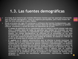 A lo largo de la historia han existido diferentes fuentes que han aportado información para el estudio demográfico, como los registros parroquiales, pero hasta finales del siglo XIX eran estimativas y poco fiables. Desde principios del siglo XX comienzan a utilizarse dos fuentes fundamentales, que siguen criterios científicos y permiten conocer datos de tipo demográfico (y también cultural, económico y social) de todos los habitantes de un país:  El  censo  de población es un cuestionario que se realiza a escala estatal cada diez años y recopila datos de todas las personas que residen en viviendas, ya sean familiares o colectivas. La información que recaban es individual y secreta. En España, los censos demográficos se efectúan en la actualidad en los años terminados en 1. El primer censo moderno de población que se realizó en España, es decir, que utilizó la persona como unidad de análisis, se realizó en 1768 por el conde de Aranda bajo el reinado de Carlos III. El  padrón  es el registro administrativo que se efectúa a escala municipal. En España, antes se realizaba como máximo cada cinco años, pero desde 1996 quedó establecido un nuevo sistema de gestión continua e informatizada y se obtienen cifras oficiales de población con carácter anual. El padrón es público y a partir de él se elaboran las listas electorales que permiten ejercer el derecho al voto. A diferencia del censo, es un documento vivo y abierto que se modifica constantemente, ya que se deben comunicar a los ayuntamientos los cambios de residencia en el momento en que se producen y los cabezas de familia están obligados a notificar los nacimientos, defunciones, matrimonios, cambios de domicilio, etc. 1.3. Las fuentes demográficas 