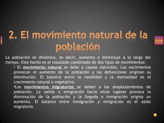 La población es dinámica, es decir, aumenta o disminuye a lo largo del tiempo. Este hecho es el resultado combinado de dos tipos de movimientos: El  movimiento natural  se debe a causas naturales. Los nacimientos provocan el aumento de la población y las defunciones originan su disminución. El balance entre la natalidad y la mortalidad es el crecimiento natural o vegetativo. Los  movimientos migratorios  se deben a los desplazamientos de población. La salida o emigración hacia otros lugares provoca la disminución de la población y la llegada o inmigración origina un aumento. El balance entre inmigración y emigración es el saldo migratorio. 