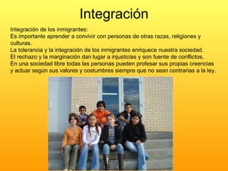 Integración Integración de los inmigrantes: Es importante aprender a convivir con personas de otras razas, religiones y culturas. La tolerancia y la integración de los inmigrantes enriquece nuestra sociedad. El rechazo y la marginación dan lugar a injusticias y son fuente de conflictos. En una sociedad libre todas las personas pueden profesar sus propias creencias y actuar según sus valores y costumbres siempre que no sean contrarias a la ley. 