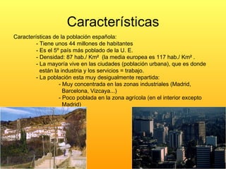 Características Características de la población española: - Tiene unos 44 millones de habitantes - Es el 5º país más poblado de la U. E. - Densidad: 87 hab./ Km 2   (la media europea es 117 hab./ Km 2  . - La mayoría vive en las ciudades (población urbana), que es donde    están la industria y los servicios = trabajo. - La población esta muy desigualmente repartida: - Muy concentrada en las zonas industriales (Madrid,    Barcelona, Vizcaya...) - Poco poblada en la zona agrícola (en el interior excepto    Madrid) 
