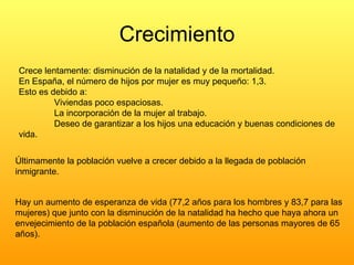 Crecimiento Crece lentamente: disminución de la natalidad y de la mortalidad. En España, el número de hijos por mujer es muy pequeño: 1,3.  Esto es debido a: Viviendas poco espaciosas. La incorporación de la mujer al trabajo. Deseo de garantizar a los hijos una educación y buenas condiciones de  vida. Últimamente la población vuelve a crecer debido a la llegada de población inmigrante. Hay un aumento de esperanza de vida (77,2 años para los hombres y 83,7 para las mujeres) que junto con la disminución de la natalidad ha hecho que haya ahora un envejecimiento de la población española (aumento de las personas mayores de 65 años). 