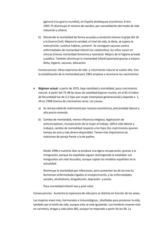 (general tras guerra mundial), en España desbloqueo económico. Entre
        1965-75 disminuyó el número de nacidos, por consolidación del modo de vida
        industrial y urbano.

    b) Desciende la mortalidad de forma acusada y constante (menos la gripe del 18
       y la Guerra Civil). Mejora la sanidad, el nivel de vida, la dieta, se supera la
       malnutrición, sustituir hábitos, prevenir. Se consiguen vacunas contra
       enfermedades de mortandad infantil (no catástrofes); los niños nacen en
       clínicas (menos mortandad femenina y neonatal). Mejora de la higiene privada
       y pública. También disminuye la mortandad infantil postnatal gracias a mejora
       dieta, higiene, vacunas, educación.

    Consecuencias: eleva esperanza de vida y crecimiento natural se vuelve alto. Con
    la estabilización de la mortandad para 1965 empieza a recortarse los nacimientos.



•   Régimen actual: a partir de 1975, baja natalidad y mortalidad, poco crecimiento
    natural. A partir del 75-98 las tasas de natalidad bajaron mucho, en el 81 el índice
    de fecundidad fue de 2,1 hijos por mujer (reemplazo generacional) y bajando a 1,
    24 en 1998 (menos de crecimiento cero). Las causas:

    a) Se retrasa edad de matrimonio por razones económicas, precariedad laboral y
       alto precio vivienda.

    b) Cambio de mentalidad, menos influencia religiosa, legalización de
       anticonceptivos, incorporación de la mujer al trabajo. (difícil vida laboral y
       trabajo), cambio de mentalidad respecto a los hijos (los matrimonios quieren
       tiempo de ocio y más dinero disponible). Tienen más importancia las
       relaciones de pareja frente a la de padres.



        Desde 1998 a nuestros días se produce una ligera recuperación, gracias a la
        inmigración, porque los españoles siguen restringiendo la natalidad. Los
        inmigrantes son más fecundos, aunque copian los modelos españoles en la
        actualidad.

        Disminuye la mortalidad por infecciosas, pero aumentan las de las tres Cs.
        Aumentan enfermedades ligadas al envejecimiento, y las enfermedades
        sociales, alcoholismo, drogadicción, depresión y estrés.

        Poca mortalidad infantil neo y post natal

Consecuencias: Aumenta la esperanza de vida pero es distinta en función de los sexos.

Las mujeres viven más, hormonales e inmunológicas , diseñadas para preservar la vida;
también por el estilo de vida, aunque esto se está igualando. Los hombres mueren más
en carretera, drogas y sida (años 80), aunque ha mejorado a partir de los 90. La
 