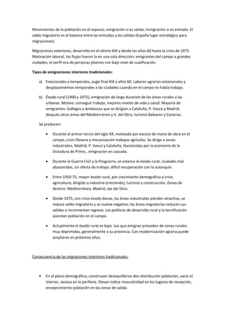 Movimientos de la población en el espacio; emigración si es salida, inmigración si es entrada. El
saldo migratorio es el balance entre las entradas y las salidas (España lugar estratégico para
migraciones).

Migraciones exteriores, desarrollo en el último XIX y desde los años 60 hasta la crisis de 1975.
Motivación laboral, los flujos fueron la en una sola dirección; emigrantes del campo a grandes
ciudades; el perfil era de personas jóvenes con bajo nivel de cualificación.

Tipos de emigraciones interiores tradicionales:

    a) Estacionales y temporales, auge final XIX y años 60. Labores agrarias estacionales y
       desplazamientos temporales a las ciudades cuando en el campo no había trabajo.

    b) Éxodo rural (1900 y 1975), emigración de larga duración de las áreas rurales a las
       urbanas. Motivo: conseguir trabajo, mejores niveles de vida y salud. Mayoría de
       emigrantes: Gallegos y Andaluces que se dirigían a Cataluña, P. Vasco y Madrid;
       después otras áreas del Mediterráneo y V. del Ebro, turismo Baleares y Canarias.

    Se producen:

        •   Durante el primer tercio del siglo XX, motivado por exceso de mano de obra en el
            campo, crisis filoxera y mecanización trabajos agrícolas. Se dirige a zonas
            industriales, Madrid, P. Vasco y Cataluña, favorecidas por la economía de la
            Dictadura de Primo., emigración en cascada.

        •   Durante la Guerra Civil y la Posguerra, se estanca el éxodo rural, ciudades mal
            abastecidas, sin oferta de trabajo; difícil recuperación con la autarquía.

        •   Entre 1950-75, mayor éxodo rural, por crecimiento demográfico y crisis
            agricultura; dirigido a industria (creciendo), turismo y construcción. Zonas de
            destino: Mediterráneo, Madrid, eje del Ebro.

        •   Desde 1975, con crisis éxodo decae, las áreas industriales pierden atractivo, se
            reduce saldo migratorio y se vuelve negativo; las áreas migratorias reducen sus
            salidas o incrementan regreso. Las políticas de desarrollo rural y la tecnificación
            asientan población en el campo.

        •   Actualmente el éxodo rural es bajo. Los que emigran proceden de zonas rurales
            muy deprimidas, generalmente a su provincia. Con modernización agraria puede
            ampliarse en próximos años.



Consecuencia de las migraciones interiores tradicionales.



    •   En el plano demográfico, construyen desequilibrios den distribución población, vacío el
        interior, exceso en la periferia. Elevan índice masculinidad en los lugares de recepción,
        envejecimiento población en las zonas de salida.
 