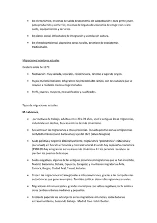 •   En el económico, en zonas de salida deseconomía de subpoblación= poca gente joven,
        poca producción y comercio; en zonas de llegada deseconomía de congestión= caro
        suelo, equipamientos y servicios.

    •   En planos social, Dificultades de integración y asimilación cultura.

    •   En el medioambiental, abandono zonas rurales, deterioro de ecosistemas
        tradicionales.



Migraciones interiores actuales

Desde la crisis de 1975:

    •   Motivación: muy variada, laborales, residenciales, retorno a lugar de origen.

    •   Flujos pluridireccionales; emigrantes no proceden del campo, son de ciudades que se
        desvían a ciudades menos congestionadas.

    •   Perfil, jóvenes, mayores, no cualificados y cualificados.



Tipos de migraciones actuales

M. Laborales,

    •    por motivos de trabajo, adultos entre 20 a 39 años, sond e antiguas áreas migratorias,
        industriales en declive, buscan centros de más dinamismo.

    •   Se ralentizan las migraciones a otras provincias. En saldo positivo zonas inmigratorias
        del Mediterráneo (salvo Barcelona) y eje del Ebro (salvo Zaragoza)

    •   Saldo positivo y negativo alternativamente, migraciones “golondrinas” (estacional y
        plurianual), en función economía y mercado laboral. Cuando hay expansión económica
        (1980-90) hay emigrantes en las áreas más dinámicas. En los periodos recesivos se
        pierden los puestos de trabajo.

    •   Saldos negativos, algunas de las antiguas provincias inmigratorias que se han invertido,
        Madrid, Barcelona, Bizkaia, Gipuzcoa, Zaragoza) y mantienen migratorias Ávila,
        Zamora, Burgos, Ciudad Real, Teruel, Asturias.

    •   Crecen las migraciones intrarregionales e intraprovinciales, gracias a las competencias
        autonómicas que generan empleo. También políticas desarrollo regionales y rurales.

    •   Migraciones intramunicipales, grandes municipios con saldos negativos por la salida a
        otros centros urbanos medianos y pequeños.

    •   Creciente papel de los extranjeros en las migraciones interiores, sobre todo los
        extracomunitarios, buscando trabajo. Madrid foco redistribuidor.
 