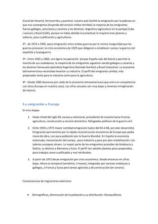 (Canal de Panamá, ferrocarriles y puertos); nuestro país facilitó la emigración por la pobreza en
que nos sumergimos (huyendo del servicio militar terrible); la mayoría de los emigrantes
fueron gallegos, asturianos y canarios y los destinos: Argentina (agricultura en la pampa) Cuba
( azúcar) y Brasil (Café), porque se había abolido la esclavitud; la mayoría eran jóvenes y
solteros, poca cualificación y agricultores.

2º.- de 1914 a 1945, poca emigración entre ambas guerras por la misma inseguridad que las
guerras provocan; la crisis económica de 1929 que obligaron a establecer cuotas; la guerra civil
española y la posguerra.

3º.- Entre 1945 y 1960, una ligera recuperación porque España sale del boicot y permite la
marcha de sus ciudadanos; la mayoría de los emigrantes siguieron siendo gallegos y canarios y
los destinos Venezuela (petróleo) Argentina (llamada familiar) y Brasil (industria). La economía
latinoamericana necesitaba levantar su industria. El perfil del emigrante cambió, más
preparados tanto para la industria como para la agricultura.

4º.- Desde 1960 descenso por caída de la economía latinoamericana que entra en competencia
con otras (Europa en nuestro caso). Las cifras actuales son muy bajas y tenemos inmighración
de retorno.



La emigración a Europa
En tres etapas

    1. Hasta mitad del siglo XX, escasa y estacional, procedente de Levanta hacia Francia,
       agricultura, construcción y servicio doméstico. Refugiados políticos de la guerra civil.

    2. Entre 1950 y 1973 mayor cantidad emigración (salvo del 64 al 68, por plan desarrollo).
       Emigración permanente por la rápida reconstrucción económica de Europa que pedía
       mano de obra, con poca población por la Guerra Mundial. En España la economía
       estancada, mecanización del campo, poca industria y paro por plan estabilización. Los
       salarios europeos atraen. La mayor parte de los emigrantes proceden de Andalucía y
       Galicia, su destino a Alemania y Suiza. El perfil son adultos jóvenes poco preparados,
       para trabajos como cualificados y mal retribuídos.

    3. A partir de 1973 decae emigración por crisis económica. Desde entonces en cifras
       bajas. Ahora es temporal (vendimia, 3 meses), integradas por varones andaluces y
       gallegos, a Francia y Suiza para tareas agrícolas y de construcción (en verano).



Consecuencias de migraciones exteriores



    •   Demográficas, disminución de la población y su distribución. Desequilibrios.
 