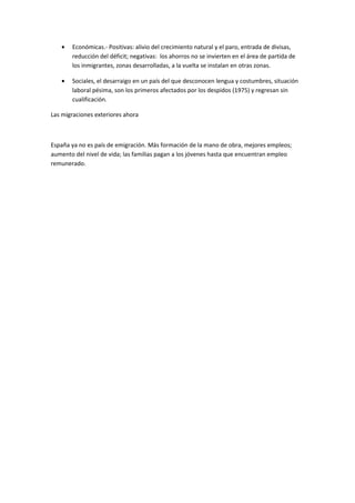 •   Económicas.- Positivas: alivio del crecimiento natural y el paro, entrada de divisas,
       reducción del déficit; negativas: los ahorros no se invierten en el área de partida de
       los inmigrantes, zonas desarrolladas, a la vuelta se instalan en otras zonas.

   •   Sociales, el desarraigo en un país del que desconocen lengua y costumbres, situación
       laboral pésima, son los primeros afectados por los despidos (1975) y regresan sin
       cualificación.

Las migraciones exteriores ahora



España ya no es país de emigración. Más formación de la mano de obra, mejores empleos;
aumento del nivel de vida; las familias pagan a los jóvenes hasta que encuentran empleo
remunerado.
 
