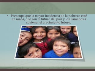 • Preocupa que la mayor incidencia de la pobreza esté
en niños, que son el futuro del país y los llamados a
sostener el crecimiento futuro.
 