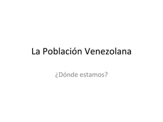 La Población Venezolana ¿Dónde estamos? 