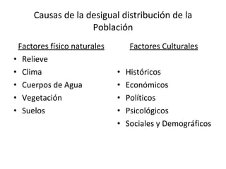 Causas de la desigual distribución de la Población Factores físico naturales Relieve Clima Cuerpos de Agua Vegetación  Suelos  Factores Culturales   Históricos Económicos Políticos Psicológicos Sociales y Demográficos 