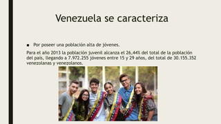 Venezuela se caracteriza
■ Por poseer una población alta de jóvenes.
Para el año 2013 la población juvenil alcanza el 26,44% del total de la población
del país, llegando a 7.972.255 jóvenes entre 15 y 29 años, del total de 30.155.352
venezolanas y venezolanos.
 