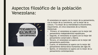 Aspectos filosófico de la población
Venezolana:
El venezolano se supera con lo mejor de su pensamiento,
con lo mejor de su conciencia, con lo mejor de su
cultura. Y lo mejor de su mentalidad lo encontramos,
mayormente, en cinco estaciones de su historia
intelectual.
• Primero, el venezolano se supera con lo mejor del
pensamiento independentista-republicano.
• Segundo, el venezolano se supera con lo mejor del
pensamiento conservador y liberal.
• Tercero, el venezolano se supera con lo mejor del
pensamiento positivista.
• Cuarto, el venezolano se supera con lo mejor del
pensamiento democrático-humanista del siglo XX.
• Quinto, el venezolano se supera con lo mejor de su
pensamiento contemporáneo.
 