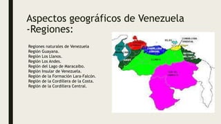 Aspectos geográficos de Venezuela
-Regiones:
Regiones naturales de Venezuela
Región Guayana.
Región Los Llanos.
Región Los Andes.
Región del Lago de Maracaibo.
Región Insular de Venezuela.
Región de la Formación Lara-Falcón.
Región de la Cordillera de la Costa.
Región de la Cordillera Central.
 