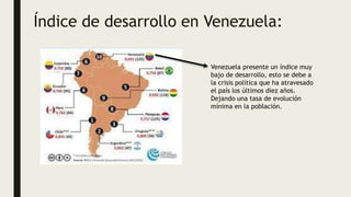 Índice de desarrollo en Venezuela:
Venezuela presente un índice muy
bajo de desarrollo, esto se debe a
la crisis política que ha atravesado
el país los últimos diez años.
Dejando una tasa de evolución
mínima en la población.
 