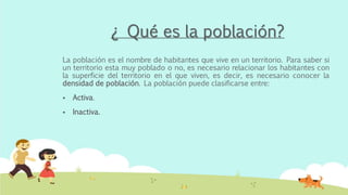 ¿ Qué es la población?
La población es el nombre de habitantes que vive en un territorio. Para saber si
un territorio esta muy poblado o no, es necesario relacionar los habitantes con
la superficie del territorio en el que viven, es decir, es necesario conocer la
densidad de población. La población puede clasificarse entre:
 Activa.
 Inactiva.
 