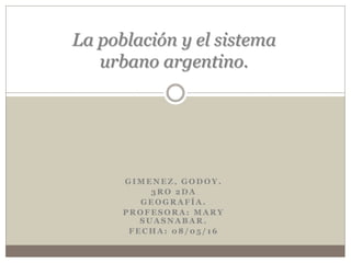 G I M E N E Z , G O D O Y .
3 R O 2 D A
G E O G R A F Í A .
P R O F E S O R A : M A R Y
S U A S N A B A R .
F E C H A : 0 8 / 0 5 / 1 6
La población y el sistema
urbano argentino.
 