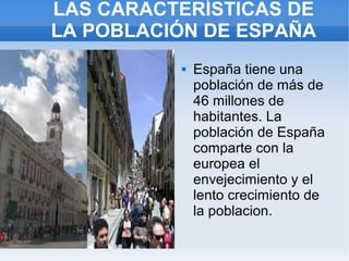 LAS CARACTERÍSTICAS DE
LA POBLACIÓN DE ESPAÑA
             España tiene una
              población de más de
              46 millones de
              habitantes. La
              población de España
              comparte con la
              europea el
              envejecimiento y el
              lento crecimiento de
              la poblacion.
 