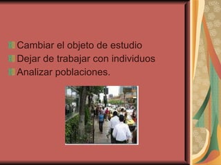 Cambiar el objeto de estudio Dejar de trabajar con individuos Analizar poblaciones. 