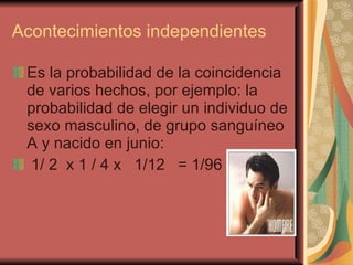 Acontecimientos independientes Es la probabilidad de la coincidencia de varios hechos, por ejemplo: la probabilidad de elegir un individuo de sexo masculino, de grupo sanguíneo A y nacido en junio: 1/ 2  x 1 / 4 x  1/12  = 1/96 