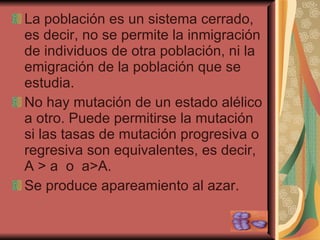 La población es un sistema cerrado, es decir, no se permite la inmigración de individuos de otra población, ni la emigración de la población que se estudia. No hay mutación de un estado alélico a otro. Puede permitirse la mutación si las tasas de mutación progresiva o regresiva son equivalentes, es decir, A  > a  o  a>A. Se produce apareamiento al azar. 
