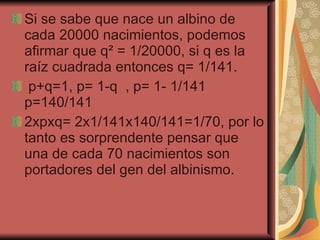 Si se sabe que nace un albino de cada 20000 nacimientos, podemos afirmar que q ²  = 1/20000, si q es la raíz cuadrada entonces q= 1/141. p+q=1, p= 1-q  , p= 1- 1/141 p=140/141 2xpxq= 2x1/141x140/141=1/70, por lo tanto es sorprendente pensar que una de cada 70 nacimientos son portadores del gen del albinismo. 