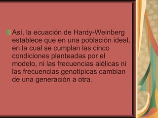 Así, la ecuación de Hardy-Weinberg establece que en una población ideal, en la cual se cumplan las cinco condiciones planteadas por el modelo, ni las frecuencias alélicas ni las frecuencias genotípicas cambian de una generación a otra.  