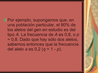 Por ejemplo, supongamos que, en una población particular, el 80% de los alelos del gen en estudio es del tipo  A . La frecuencia de  A  es 0,8, o  p  = 0,8. Dado que hay sólo dos alelos, sabemos entonces que la frecuencia del alelo  a  es 0,2 ( q  = 1 -  p ). 