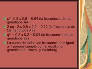 p ² = 0,8 x 0,8 = 0,64 (la frecuencia de los genotipos  AA )  2  pq = 2 x 0,8 x 0,2 = 0,32 (la frecuencia de los genotipos  Aa ) q ²   = 0,2 x 0,2 = 0,04 (la frecuencia de los genotipos  aa ) La suma de todas las frecuencias es igual a 1 porque cumple con el equilibrio genético de  Hardy  y Weinberg 