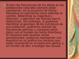 Si bien las frecuencias de los alelos en las poblaciones naturales siempre están cambiando, sin la ecuación de Hardy-Weinberg no sabríamos cómo detectar el cambio, determinar su magnitud y dirección, o describrir las fuerzas que lo determinan. Sin embargo, si podemos identificar el genotipo de los individuos de una población, podremos estimar las frecuencias génicas y comparar estos datos con el modelo de Hardy-Weinberg. Si hacemos esto durante varias generaciones, podemos representar con exactitud en un gráfico los cambios que están ocurriendo en el reservorio génico y, en función de ello, investigar las causas.  