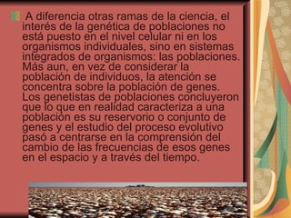 A diferencia otras ramas de la ciencia, el interés de la genética de poblaciones no está puesto en el nivel celular ni en los organismos individuales, sino en sistemas integrados de organismos: las poblaciones. Más aun, en vez de considerar la población de individuos, la atención se concentra sobre la población de genes. Los genetistas de poblaciones concluyeron que lo que en realidad caracteriza a una población es su reservorio o conjunto de genes y el estudio del proceso evolutivo pasó a centrarse en la comprensión del cambio de las frecuencias de esos genes en el espacio y a través del tiempo.  