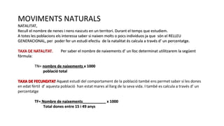MOVIMENTS NATURALS
NATALITAT,NATALITAT,
Recull el nombre de nenes i nens nascuts en un territori. Durant el temps que estudiem.Recull el nombre de nenes i nens nascuts en un territori. Durant el temps que estudiem.
A totes les poblacions els interessa saber si naixen molts o pocs individuos ja que són el RELLEUA totes les poblacions els interessa saber si naixen molts o pocs individuos ja que són el RELLEU
GENERACIONAL, per poder fer un estudi efectiu de la natalitat és calcula a través d’ un percentatge.GENERACIONAL, per poder fer un estudi efectiu de la natalitat és calcula a través d’ un percentatge.
TAXA DE NATALITAT.TAXA DE NATALITAT. Per saber el nombre de naixements d’ un lloc determinat utilitzarem la següentPer saber el nombre de naixements d’ un lloc determinat utilitzarem la següent
fórmula:fórmula:
TN=TN= nombre de naixementsnombre de naixements x 1000x 1000
població totalpoblació total
TAXA DE FECUNDITATTAXA DE FECUNDITAT Aquestquest estudi del comportament de la població també ens permet saber si les dones
en edat fèrtil d’ aquesta població han estat mares al llarg de la seva vida. I també es calcula a través d’ un
percentatge
TF=TF= Nombre de naixements___________Nombre de naixements___________ x 1000x 1000
Total dones entre 15 i 49 anysTotal dones entre 15 i 49 anys
 