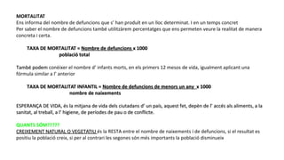 MORTALITAT
Ens informa del nombre de defuncions que s’ han produït en un lloc determinat. I en un temps concret
Per saber el nombre de defuncions també utilitzàrem percentatges que ens permeten veure la realitat de manera
concreta i certa.
TAXA DE MORTALITAT =TAXA DE MORTALITAT = Nombre de defuncionsNombre de defuncions x 1000x 1000
població totalpoblació total
També podemTambé podem conèixer el nombre d’ infants morts, en els primers 12 mesos de vida, igualment aplicant una
fórmula similar a l’ anterior
TAXA DE MORTALITAT INFANTIL =TAXA DE MORTALITAT INFANTIL = Nombre de defuncions de menors un anyNombre de defuncions de menors un any x 1000x 1000
nombre de naixementsnombre de naixements
ESPERANÇA DE VIDA, és la mitjana de vida dels ciutadans d’ un país, aquest fet, depèn de l’ accés als aliments, a laESPERANÇA DE VIDA, és la mitjana de vida dels ciutadans d’ un país, aquest fet, depèn de l’ accés als aliments, a la
sanitat, al treball, a l’ higiene, de períodes de pau o de conflicte.sanitat, al treball, a l’ higiene, de períodes de pau o de conflicte.
QUANTS SÓM?????
CREIXEMENT NATURAL O VEGETATIUCREIXEMENT NATURAL O VEGETATIU és la RESTA entre el nombre de naixements i de defuncions, si el resultat es
positiu la població creix, si per al contrari les segones són més importants la població disminueix
 