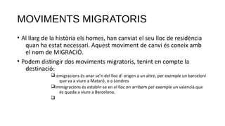 MOVIMENTS MIGRATORIS
• Al llarg de la història els homes, han canviat el seu lloc de residència
quan ha estat necessari. Aquest moviment de canvi és coneix amb
el nom de MIGRACIÓ.
• Podem distingir dos moviments migratoris, tenint en compte la
destinació:
q:emigracions és anar se’n del lloc d’ origen a un altre, per exemple un barceloní
que va a viure a Mataró, o a Londres
qImmigracions és establir-se en el lloc on arribem per exemple un valencià que
és queda a viure a Barcelona.
q
 