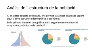 Anàlisi de l’ estructura de la població
Al analitzar aquesta estructura, ens permet classificar els països segons
sigui la seva estructura demogràfica o econòmica
En la primera obtenim una gràfica, en la segona obtenim dades d’
ocupació econòmica de la població
 