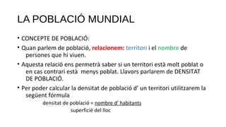 LA POBLACIÓ MUNDIAL
• CONCEPTE DE POBLACIÓ:
• Quan parlem de població, relacionem: territori i el nombre de
persones que hi viuen.
• Aquesta relació ens permetrà saber si un territori està molt poblat o
en cas contrari està menys poblat. Llavors parlarem de DENSITAT
DE POBLACIÓ.
• Per poder calcular la densitat de població d’ un territori utilitzarem la
següent fórmula
densitat de població = nombre d’ habitants
superficié del lloc
 
