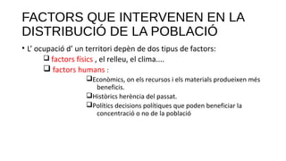 FACTORS QUE INTERVENEN EN LA
DISTRIBUCIÓ DE LA POBLACIÓ
• L’ ocupació d’ un territori depèn de dos tipus de factors:
q factors físics , el relleu, el clima....
q factors humans :
qEconòmics, on els recursos i els materials produeixen més
beneficis.
qHistòrics herència del passat.
qPolítics decisions polítiques que poden beneficiar la
concentració o no de la població
 