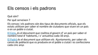 Els censos i els padrons
Què són?
Per quê serveixen ?
Els censos i els padrons són dos tipus de documents oficials, que els
estats utilitzen per saber el nombre de ciutadans que viuen en un país
o en un poble o ciutat.
El Cens, és el document que realitza el govern d’ un país per saber el
nombre total d’ habitants, i s’ actualitza cada 10 anys.
El Padró és el document que utilitzen els Ajuntaments, per saber els
canvis de població que es produeix en el poble o ciutat i es confecciona
cada cinc anys
 