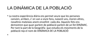 LA DINÀMICA DE LA POBLACIÓ
• La nostra experiència diària ens permet veure que les persones
canvien, arriben, s’ en van a viure fora, naixent uns, moren altres,
nosaltres mateixos anem envellint cada dia. Aquests fets ens
demostren que quan parlem de població parlem de un fet DINÀMIC.
Per tant la part de la Geogràfia que estudia els moviments de la
població rep el nom de DINÀMICA DE LA POBLACIÓ
•
 