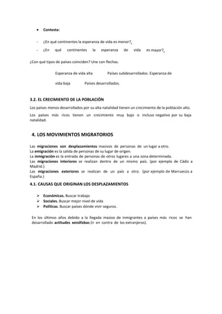 • Contesta:
- ¿En qué continentes la esperanza de vida es menor?
- ¿En qué continentes la esperanza de vida es mayor?
¿Con qué tipos de países coinciden? Une con flechas.
Esperanza de vida alta Países subdesarrollados. Esperanza de
vida baja Países desarrollados.
3.2. EL CRECIMIENTO DE LA POBLACIÓN
Los países menos desarrollados por su alta natalidad tienen un crecimiento de la población alto.
Los países más ricos tienen un crecimiento muy bajo o incluso negativo por su baja
natalidad.
4. LOS MOVIMIENTOS MIGRATORIOS
Las migraciones son desplazamientos masivos de personas de un lugar a otro.
La emigración es la salida de personas de su lugar de origen.
La inmigración es la entrada de personas de otros lugares a una zona determinada.
Las migraciones interiores se realizan dentro de un mismo país. (por ejemplo de Cádiz a
Madrid.)
Las migraciones exteriores se realizan de un país a otro. (por ejemplo de Marruecos a
España.)
4.1. CAUSAS QUE ORIGINAN LOS DESPLAZAMIENTOS
 Económicas. Buscar trabajo
 Sociales. Buscar mejor nivel de vida
 Políticas. Buscar países dónde vivir seguros.
En los últimos años debido a la llegada masiva de inmigrantes a países más ricos se han
desarrollado actitudes xenófobas (ir en contra de los extranjeros).
 