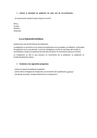 • Calcula la densidad de población de cada uno de los continentes.
¿En qué posición queda Europa respecto al resto?
África:
Europa:
América:
Antártida:
9.2.LA POBLACIÓN ESPAÑOLA
España tiene más de 40 millones de habitantes.
La población se concentra en las costas principalmente en las ciudades y en Madrid. La densidad
de población no es muy elevada. La tasa de natalidad es una de las más bajas del mundo, la
mortalidad es media y la esperanza de vida alta (79 años). El crecimiento natural es mínimo.
La inmigración es alta lo que provoca un incremento de la población. La población es
fundamentalmente urbana.
• Contesta a las siguientes preguntas:
¿Cómo se reparte la población española?
¿Cómo afecta la llegada de inmigrantes al crecimiento de la población española?
¿De dónde proceden, fundamentalmente los inmigrantes?
 